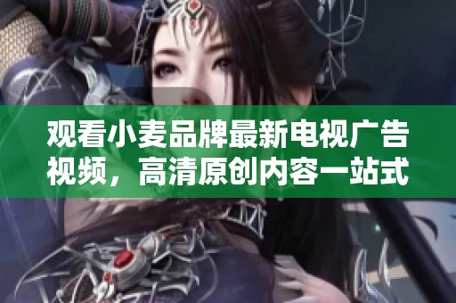 观看小麦品牌最新电视广告视频，高清原创内容一站式下载