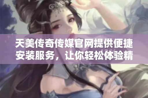 天美传奇传媒官网提供便捷安装服务，让你轻松体验精彩内容