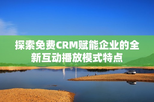 探索免费CRM赋能企业的全新互动播放模式特点