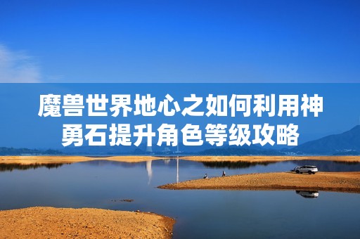 魔兽世界地心之如何利用神勇石提升角色等级攻略