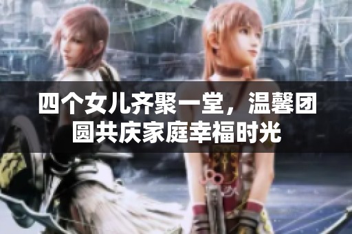 四个女儿齐聚一堂，温馨团圆共庆家庭幸福时光