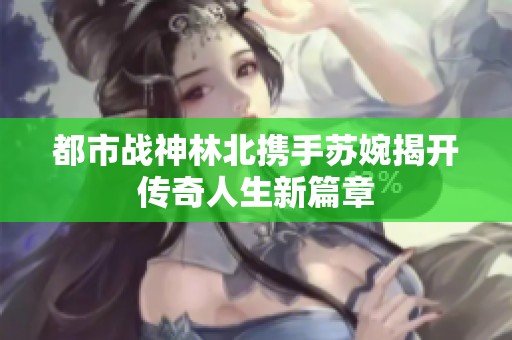 都市战神林北携手苏婉揭开传奇人生新篇章
