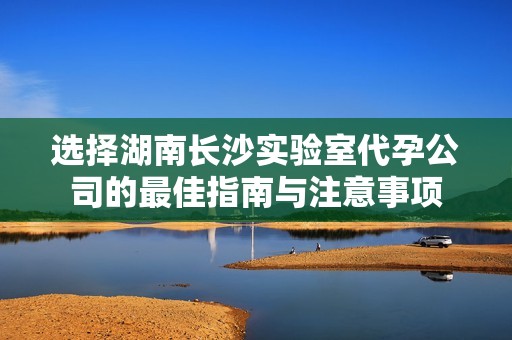 选择湖南长沙实验室代孕公司的最佳指南与注意事项