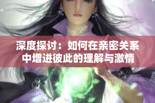 深度探讨：如何在亲密关系中增进彼此的理解与激情