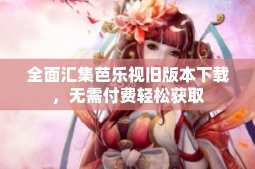 全面汇集芭乐视旧版本下载，无需付费轻松获取