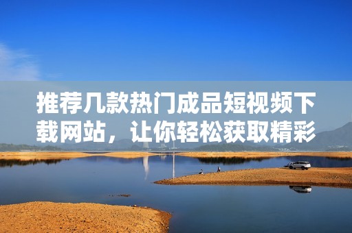 推荐几款热门成品短视频下载网站，让你轻松获取精彩内容