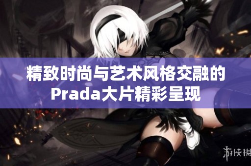 精致时尚与艺术风格交融的Prada大片精彩呈现