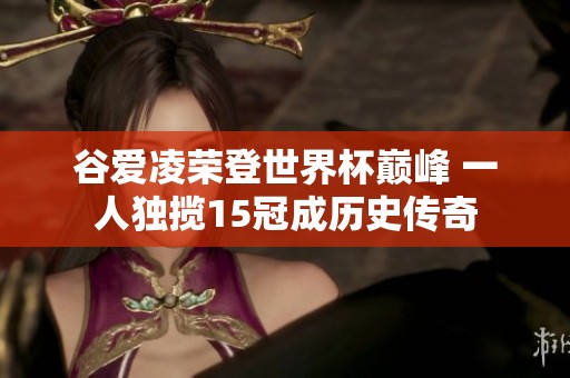 谷爱凌荣登世界杯巅峰 一人独揽15冠成历史传奇