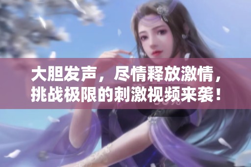 大胆发声，尽情释放激情，挑战极限的刺激视频来袭！
