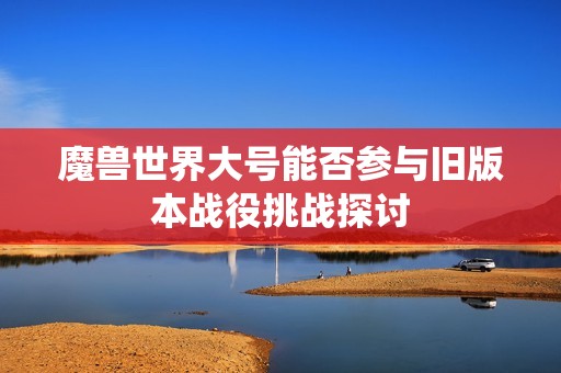 魔兽世界大号能否参与旧版本战役挑战探讨