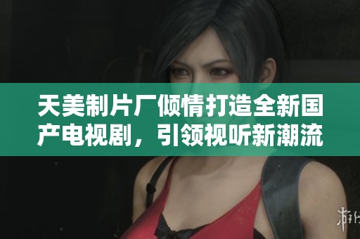 天美制片厂倾情打造全新国产电视剧，引领视听新潮流