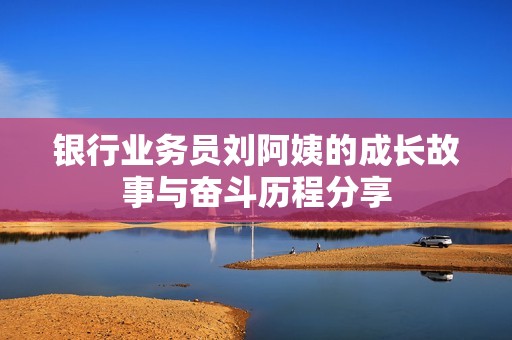 银行业务员刘阿姨的成长故事与奋斗历程分享
