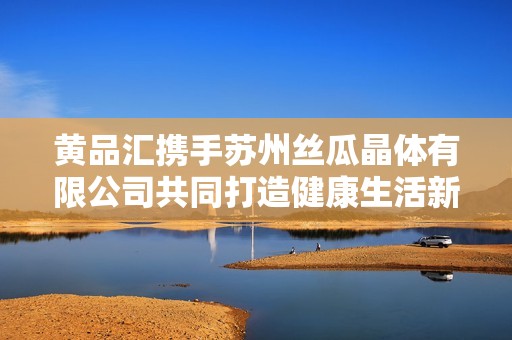 黄品汇携手苏州丝瓜晶体有限公司共同打造健康生活新选择