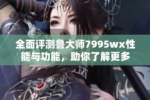 全面评测鲁大师7995wx性能与功能，助你了解更多