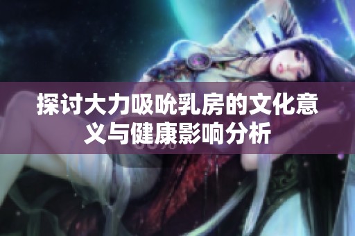 探讨大力吸吮乳房的文化意义与健康影响分析
