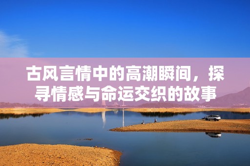 古风言情中的高潮瞬间，探寻情感与命运交织的故事