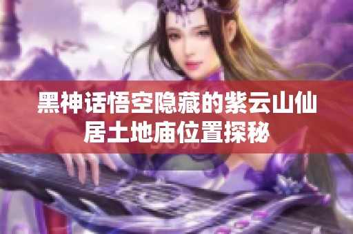 黑神话悟空隐藏的紫云山仙居土地庙位置探秘