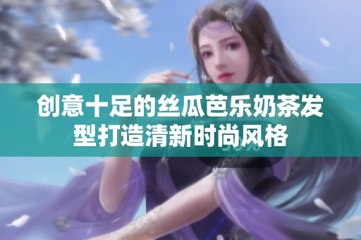 创意十足的丝瓜芭乐奶茶发型打造清新时尚风格