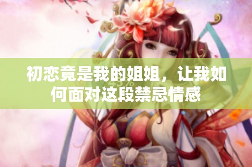 初恋竟是我的姐姐，让我如何面对这段禁忌情感