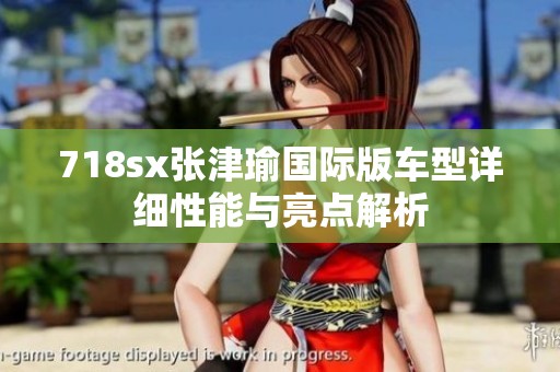 718sx张津瑜国际版车型详细性能与亮点解析