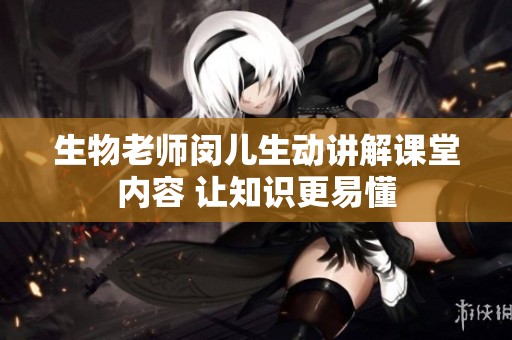 生物老师闵儿生动讲解课堂内容 让知识更易懂