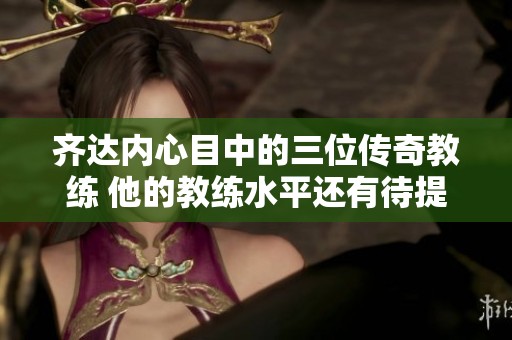 齐达内心目中的三位传奇教练 他的教练水平还有待提升