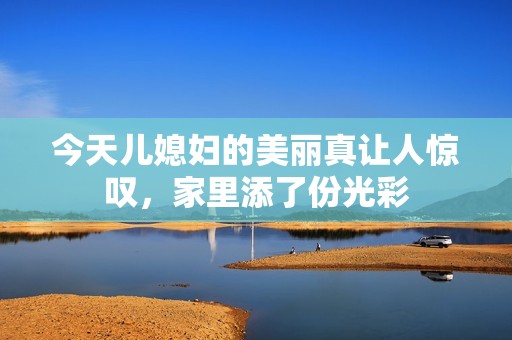今天儿媳妇的美丽真让人惊叹，家里添了份光彩