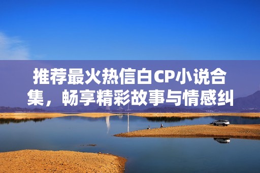 推荐最火热信白CP小说合集，畅享精彩故事与情感纠葛