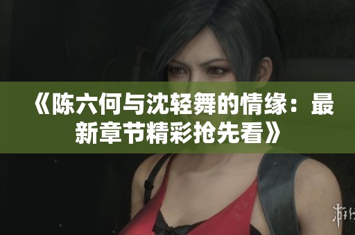 《陈六何与沈轻舞的情缘：最新章节精彩抢先看》
