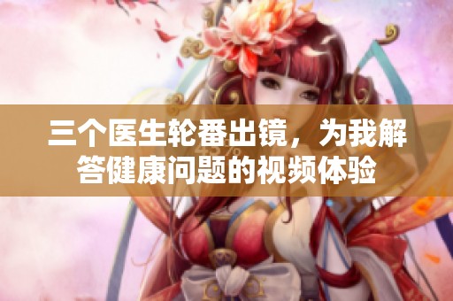 三个医生轮番出镜，为我解答健康问题的视频体验