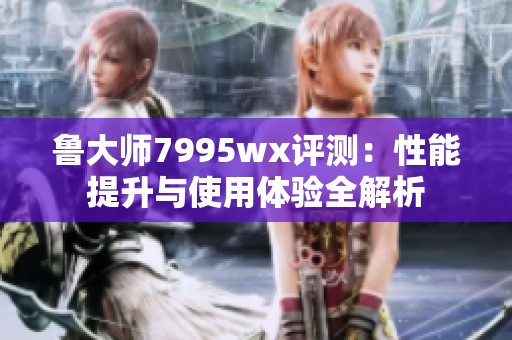 鲁大师7995wx评测：性能提升与使用体验全解析