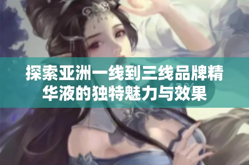 探索亚洲一线到三线品牌精华液的独特魅力与效果