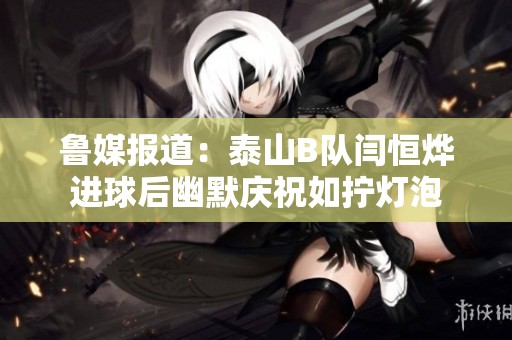 鲁媒报道：泰山B队闫恒烨进球后幽默庆祝如拧灯泡
