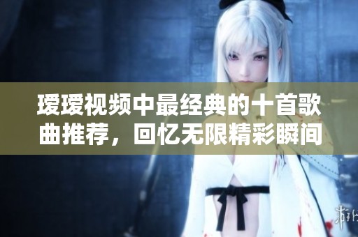 瑷瑷视频中最经典的十首歌曲推荐，回忆无限精彩瞬间