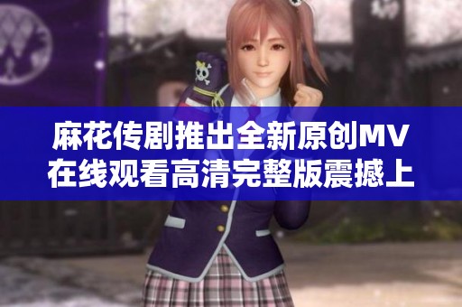 麻花传剧推出全新原创MV在线观看高清完整版震撼上线
