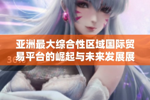亚洲最大综合性区域国际贸易平台的崛起与未来发展展望