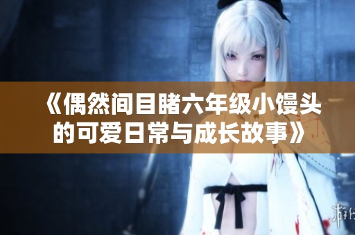 《偶然间目睹六年级小馒头的可爱日常与成长故事》