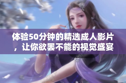 体验50分钟的精选成人影片，让你欲罢不能的视觉盛宴。