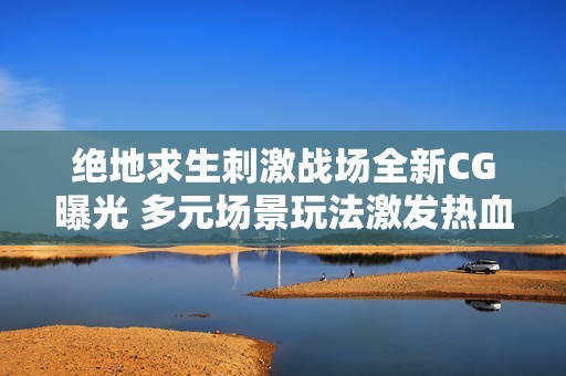 绝地求生刺激战场全新CG曝光 多元场景玩法激发热血战斗