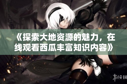 《探索大地资源的魅力，在线观看西瓜丰富知识内容》