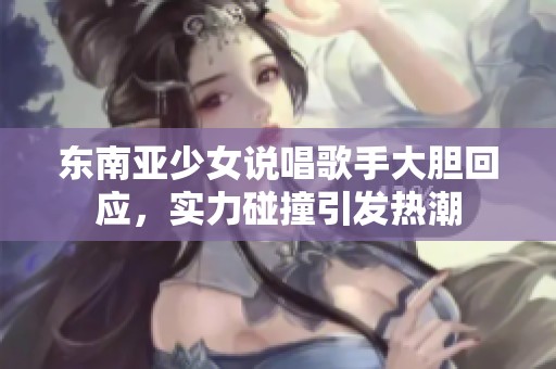 东南亚少女说唱歌手大胆回应，实力碰撞引发热潮