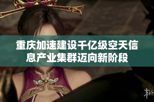 重庆加速建设千亿级空天信息产业集群迈向新阶段