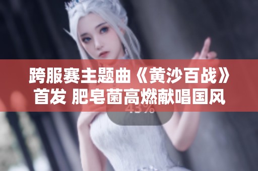 跨服赛主题曲《黄沙百战》首发 肥皂菌高燃献唱国风战曲