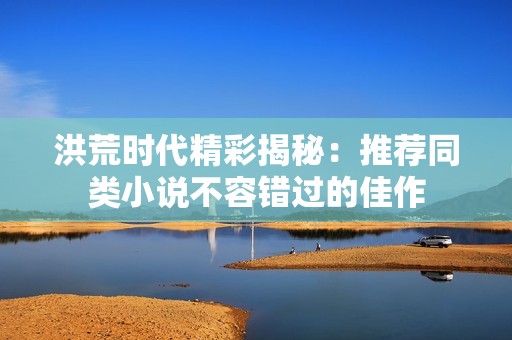 洪荒时代精彩揭秘：推荐同类小说不容错过的佳作