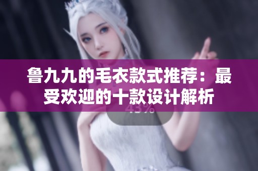 鲁九九的毛衣款式推荐：最受欢迎的十款设计解析