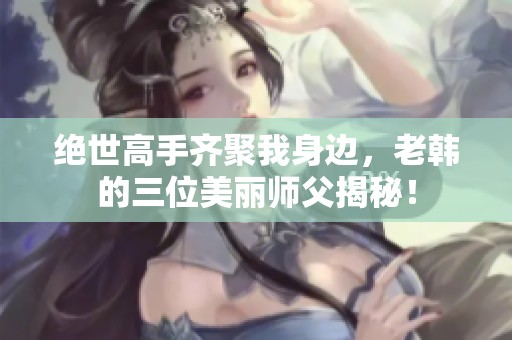 绝世高手齐聚我身边，老韩的三位美丽师父揭秘！