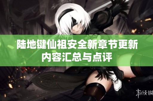 陆地键仙祖安全新章节更新内容汇总与点评