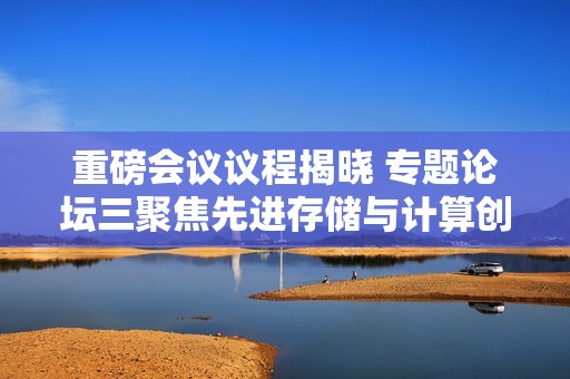 重磅会议议程揭晓 专题论坛三聚焦先进存储与计算创新