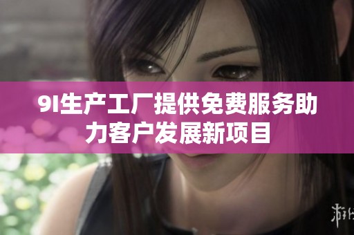 9I生产工厂提供免费服务助力客户发展新项目