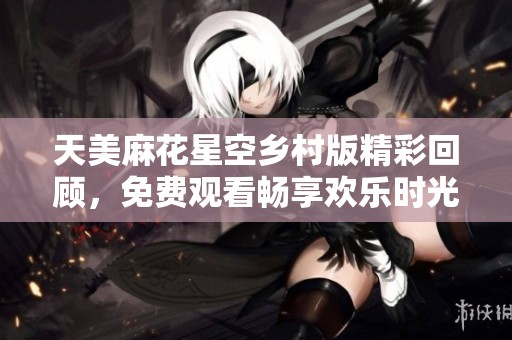 天美麻花星空乡村版精彩回顾，免费观看畅享欢乐时光